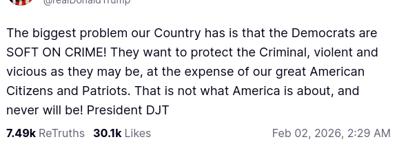 The screenshot (https://truthsocial.com/@realDonaldTrump/posts/115998440820492604) reads:
"@realDonaldTrump

The biggest problem our Country has is that the Democrats are SOFT ON CRIME! They want to protect the Criminal, violent and vicious as they may be, at the expense of our great American Citizens and Patriots. That is not what America is about, and never will be! President DJT
Feb 02, 2026, 2:29 AM [in Germany]"