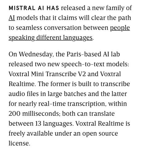MISTRAL AI HAS released a new family of Al models that it claims will clear the path to seamless conversation between people speaking different languages.
On Wednesday, the Paris-based Al lab released two new speech-to-text models:
Voxtral Mini Transcribe V2 and Voxtral
Realtime. The former is built to transcribe audio files in large batches and the latter for nearly real-time transcription, within 200 milliseconds; both can translate between 13 languages. Voxtral Realtime is freely available under an open source license.