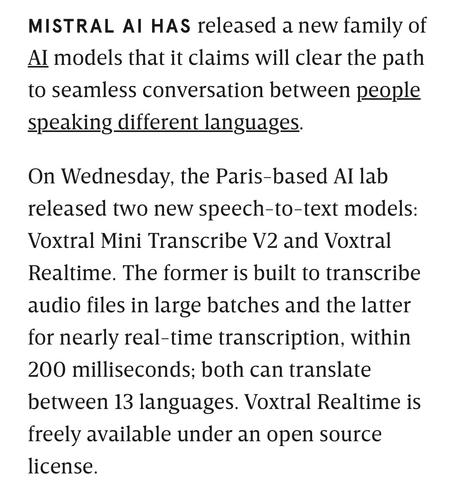 MISTRAL AI HAS released a new family of Al models that it claims will clear the path to seamless conversation between people speaking different languages.
On Wednesday, the Paris-based Al lab released two new speech-to-text models:
Voxtral Mini Transcribe V2 and Voxtral
Realtime. The former is built to transcribe audio files in large batches and the latter for nearly real-time transcription, within 200 milliseconds; both can translate between 13 languages. Voxtral Realtime is freely available under an open source license.