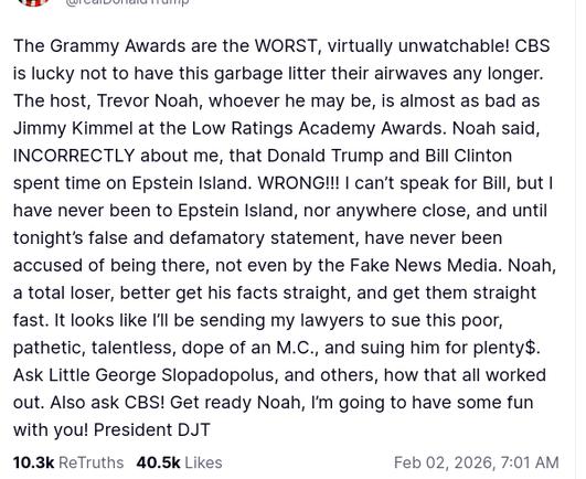 The screenshot (https://truthsocial.com/@realDonaldTrump/posts/115999513470647838) reads:
"@realDonaldTrump

The Grammy Awards are the WORST, virtually unwatchable! CBS is lucky not to have this garbage litter their airwaves any longer. The host, Trevor Noah, whoever he may be, is almost as bad as Jimmy Kimmel at the Low Ratings Academy Awards. Noah said, INCORRECTLY about me, that Donald Trump and Bill Clinton spent time on Epstein Island. WRONG!!! I can’t speak for Bill, but I have never been to Epstein Island, nor anywhere close, and until tonight’s false and defamatory statement, have never been accused of being there, not even by the Fake News Media. Noah, a total loser, better get his facts straight, and get them straight fast. It looks like I’ll be sending my lawyers to sue this poor, pathetic, talentless, dope of an M.C., and suing him for plenty$. Ask Little George Slopadopolus, and others, how that all worked out. Also ask CBS! Get ready Noah, I’m going to have some fun with you! President DJT
Feb 02, 2026, 7:01 AM [in Germany]"
