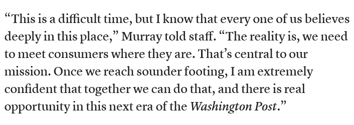 The screenshot (https://www.cjr.org/news/layoffs-dismantling-washington-post-bezos-murray.php) reads:
"'This is a difficult time, but I know that every one of us believes deeply in this place,' Murray told staff. 'The reality is, we need to meet consumers where they are. That’s central to our mission. Once we reach sounder footing, I am extremely confident that together we can do that, and there is real opportunity in this next era of the Washington Post.'"