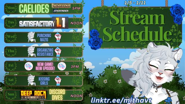 1/5/2026-1/11/2026
Monday: Caelides Pathfinder/Starfinder TTRPG 5pm on Rawrnyx’s stream
Tuesday: Satisfactuesday at Noon
Wednesday: Self Care
Thursday: Self Care
Friday: NEW EPISODE with TransXPttrpg over on their channel at 3pm pacific
Saturday: Self Care
Sunday: Deep Rock Galactic Discord Dives at Noon
https://www.linktr.ee/mithavt