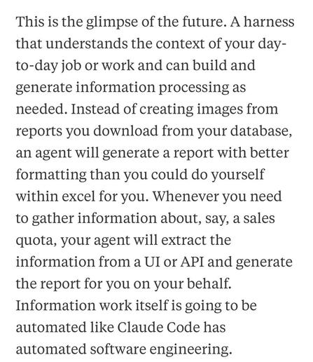 This is the glimpse of the future. A harness that understands the context of your day-to-day job or work and can build and generate information processing as needed. Instead of creating images from reports you download from your database, an agent will generate a report with better formatting than you could do yourself within excel for you. Whenever you need to gather information about, say, a sales quota, your agent will extract the information from a UI or API and generate the report for you on your behalf.
Information work itself is going to be automated like Claude Code has automated software engineering.