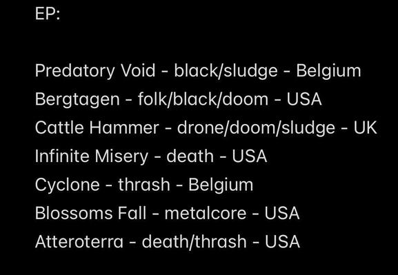 EP:
Predatory Void - black/sludge - Belgium
Bergtagen - folk/black/doom - USA
Cattle Hammer - drone/doom/sludge - UK
Infinite Misery - death - USA
Cyclone - thrash - Belgium
Blossoms Fall - metalcore - USA
Atteroterra - death/thrash - USA