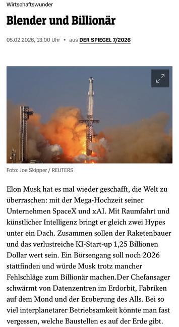 Der Spiegel

Wirtschaftswunder
Blender und Billionär
05.02.2026, 13.00 Uhr • aus DER SPIEGEL 7/2026
Foto: Joe Skipper / REUTERS
Elon Musk hat es mal wieder geschafit, die Welt zu überraschen: mit der Mega-Hochzeit seiner Unternehmen SpaceX und xAI. Mit Raumfahrt und künstlicher Intelligenz bringt er gleich zwei Hypes unter ein Dach. Zusammen sollen der Raketenbauer und das verlustreiche KI-Start-up 1,25 Billionen Dollar wert sein. Ein Börsengang soll noch 2026 stattfinden und würde Musk trotz mancher Fehlschläge zum Billionär machen.Der Chefansager schwärmt von Datenzentren im Erdorbit, Fabriken aut dem Mond und der Eroberung des Alls. Bei so viel interplanetarer Betriebsamkeit könnte man fast vergessen, welche Baustellen es auf der Erde gibt.🖖