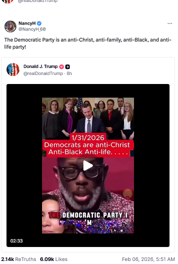 The screenshot (https://truthsocial.com/@realDonaldTrump/posts/116021885308183463) reads:
"@realDonaldTrump
NancyH @NancyH_60
The Democratic Party is an anti-Christ, anti-family, anti-Black, and anti-life party!"
A video, 2:33 min, is shown that reads 1/31/2026
Democrats are anti-Christ
Anti-Black Anti-life.....
The Democratic Party I 
Donald J. Trump
@realDonaldTrump02:33
Feb 06, 2026, 5:51 AM [in Germany]"
