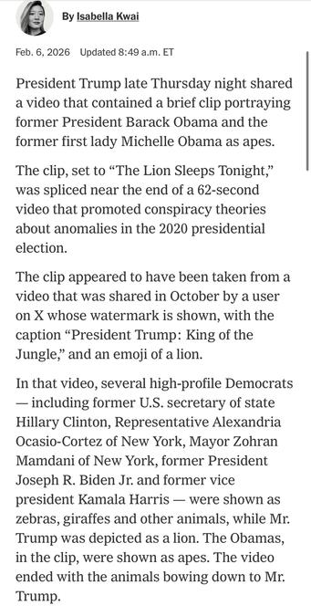 By Isabella Kwai
Feb. 6, 2026 Updated 8:49 a.m. ET
President Trump late Thursday night shared a video that contained a brief clip portraying former President Barack Obama and the former first lady Michelle Obama as apes.
The clip, set to "The Lion Sleeps Tonight," was spliced near the end of a 62-second video that promoted conspiracy theories about anomalies in the 2020 presidential election.
The clip appeared to have been taken from a video that was shared in October by a user on X whose watermark is shown, with the caption "President Trump: King of the Jungle," and an emoji of a lion.
In that video, several high-profile Democrats
— including former U.S. secretary of state Hillary Clinton, Representative Alexandria Ocasio-Cortez of New York, Mayor Zohran Mamdani of New York, former President Joseph R. Biden Jr. and former vice president Kamala Harris - were shown as zebras, girattes and other animals, while Mr.
Trump was depicted as a lion. The Obamas, in the clip, were shown as apes. The video ended with the animals bowing down to Mr.
Trump.