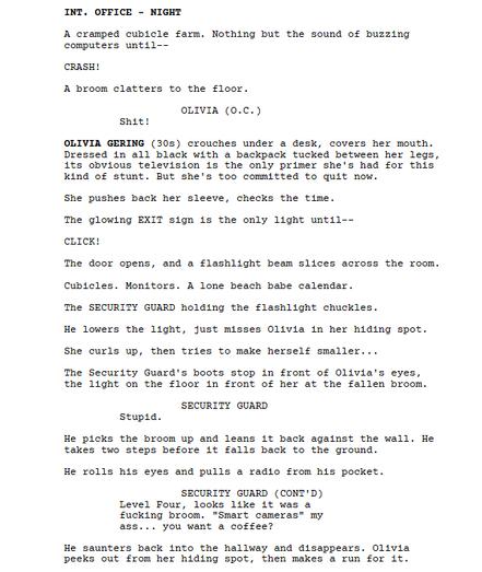 INT. OFFICE - NIGHT

A cramped cubicle farm. Nothing but the sound of buzzing computers until--

CRASH!

A broom clatters to the floor.

OLIVIA (O.C.)

Shit!

OLIVIA GERING (30s) crouches under a desk, covers her mouth. Dressed in all black with a backpack tucked between her legs, its obvious television is the only primer she's had for this kind of stunt. But she's too committed to quit now.

She pushes back her sleeve, checks the time.

The glowing EXIT sign is the only light until--

CLICK!

The door opens, and a flashlight beam slices across the room.

Cubicles. Monitors. A lone beach babe calendar.

The SECURITY GUARD holding the flashlight chuckles.

He lowers the light, just misses Olivia in her hiding spot.

She curls up, then tries to make herself smaller...

The Security Guard's boots stop in front of Olivia's eyes, the light on the floor in front of her at the fallen broom.

SECURITY GUARD

Stupid.

He picks the broom up and leans it back against the wall. He takes two steps before it falls back to the ground.

He rolls his eyes and pulls a radio from his pocket.

SECURITY GUARD (CONT'D)

Level Four, looks like it was a fucking broom. "Smart cameras" my ass... you want a coffee?

He saunters back into the hallway and disappears. Olivia peeks out from her hiding spot, then makes a run for it.