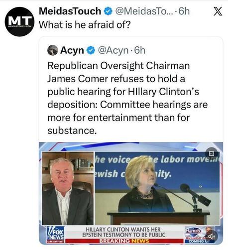 Screenshot of an X.com post by MeidasTouch asking “What is he afraid of?” above an embedded post by Acyn (@Acyn) stating that Republican Oversight Chairman James Comer refuses to hold a public hearing for Hillary Clinton’s deposition, saying committee hearings are more for entertainment than substance. Below is a TV split-screen showing James Comer speaking on Fox News and Hillary Clinton speaking at a podium, with a chyron reading “Hillary Clinton wants her Epstein testimony to be public.”