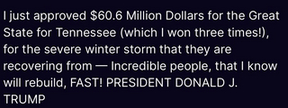 Trump's secretion reads:
"I just approved $60.6 Million Dollars for the Great State for Tennessee (which I won three times!), for the severe winter storm that they are recovering from — Incredible people, that I know will rebuild, FAST! PRESIDENT DONALD J. TRUMP"