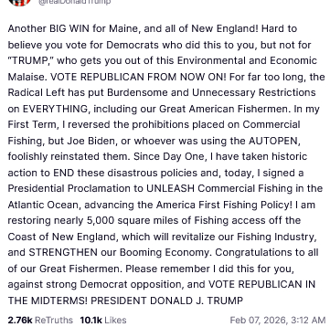 The screenshot reads:
"@realDonaldTrump
Another BIG WIN for Maine, and all of New England! Hard to believe you vote for Democrats who did this to you, but not for 'TRUMP,' who gets you out of this Environmental and Economic Malaise. VOTE REPUBLICAN FROM NOW ON! For far too long, the Radical Left has put Burdensome and Unnecessary Restrictions on EVERYTHING, including our Great American Fishermen. In my First Term, I reversed the prohibitions placed on Commercial Fishing, but Joe Biden, or whoever was using the AUTOPEN, foolishly reinstated them. Since Day One, I have taken historic action to END these disastrous policies and, today, I signed a Presidential Proclamation to UNLEASH Commercial Fishing in the Atlantic Ocean, advancing the America First Fishing Policy! I am restoring nearly 5,000 square miles of Fishing access off the Coast of New England, which will revitalize our Fishing Industry, and STRENGTHEN our Booming Economy. Congratulations to all of our Great Fishermen. Please remember I did this for you, against strong Democrat opposition, and VOTE REPUBLICAN IN THE MIDTERMS! PRESIDENT DONALD J. TRUMP
Feb 07, 2026, 3:12 AM [in Germany]"