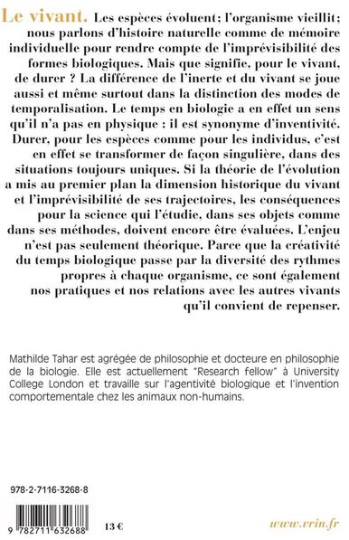 Le vivant. Les espèces évoluent; l'organisme vieillit; nous parlons d'histoire naturelle comme de mémoire individuelle pour rendre compte de l'imprévisibilité des formes biologiques. Mais que signifie, pour le vivant, de durer ? La différence de l'inerte et du vivant se joue aussi et même surtout dans la distinction des modes de temporalisation. Le temps en biologie a en effet un sens qu'il n'a pas en physique : il est synonyme d'inventivité. Durer, pour les espèces comme pour les individus, c'est en effet se transformer de façon singulière, dans des situations toujours uniques. Si la théorie de l'évolution a mis au premier plan la dimension historique du vivant et l'imprévisibilité de ses trajectoires, les conséquences pour la science qui l'étudie, dans ses objets comme dans ses méthodes, doivent encore être évaluées. L'enjeu n'est pas seulement théorique. Parce que la créativité du temps biologique passe par la diversité des rythmes propres à chaque organisme, ce sont également nos pratiques et nos relations avec les autres vivants qu'il convient de repenser. Mathilde Tahar est agrégée de philosophie et docteure en philosophie de la biologie. Elle est actuellement "Research fellow" à University College London et travaille sur l'agentivité biologique et l'invention comportementale chez les animaux non-humains. 978-2-7116-3268-8 9 782711 632688 13 € www.vrin.fr