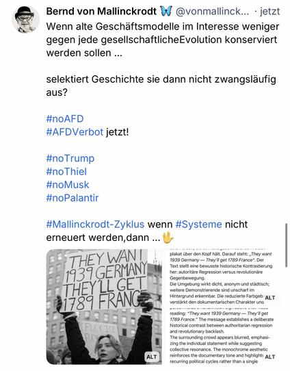 Bernd von Mallinckrodt & @vonmallinck... • jetzt Wenn alte Geschaftsmodelle im Interesse weniger gegen jede gesellschaftlicheEvolution konserviert werden sollen ...
selektiert Geschichte sie dann nicht zwangsläufig aus?
#noAFD
#AFDVerbot jetzt!
#noTrump
#noThiel #noMusk
#noPalantir
#Mallinckrodt-Zyklus wenn #Systeme nicht erneuert werden, dann ...🖖