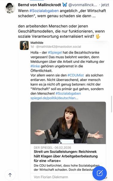 Bernd von Mallinckrodt D@vonmallinck... jetzt Wenn #Sozialabgaben angeblich „der Wirtschaft
schaden"
, wem genau schaden sie dann ...
den arbeitenden Menschen oder jenen Geschäftsmodellen, die nur funktionieren, wenn soziale Verantwortung externalisiert wird? U
Mathilde
1d • @mathilde42@mastodon.social
Holla - der #Spiegel hat die Bezahlschranke vergessen! Das muss belohnt werden, denn Meldungen über die Arbeit und die Haltung der #linke gehören ungebremst in die Öffentlichkeit.
Vor allem wenn sie den #CDUMist als solchen entlarven. Nicht überraschend, aber mensch kann es ja nicht oft genug betonen: nicht der
"Wirtschaft" soll es primär gut gehen, sondern den Menschen! #Sozialabgaben spiegel.de/politik/deutschlan...
个
DER SPIEGEL • 06.02.2026
Streit um Sozialleistungen: Reichinnek hält Klagen über Arbeitgeberbelastung für eine »Farce«
Die CDU befürchtet, dass hohe Sozialabgaben der Wirtschaft schaden. Doch die Belastun
Von Florian Diekmann🖖