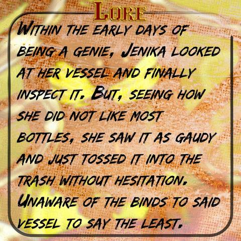 Within the early days of being a genie, Jenika looked at her vessel and finally inspect it. But, seeing how she did not like most bottles, she saw it as gaudy and just tossed it into the trash without hesitation. Unaware of the binds to said vessel to say the least.