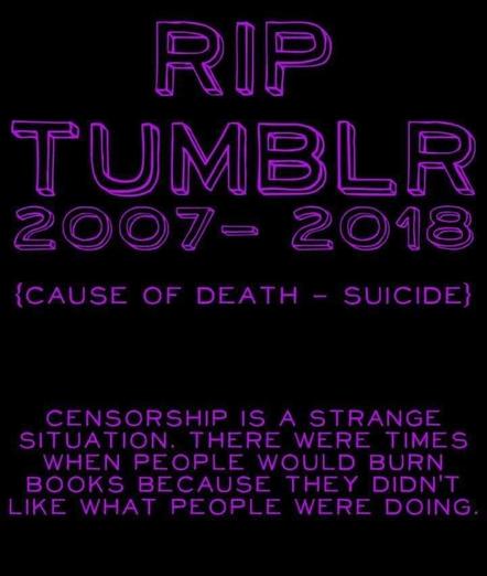 RIP

TUMBLR

2007-2018

{CAUSE OF DEATH SUICIDE} -

CENSORSHIP IS A STRANGE SITUATION. THERE WERE TIMES WHEN PEOPLE WOULD BURN BOOKS BECAUSE THEY DIDN'T LIKE WHAT PEOPLE WERE DOING.