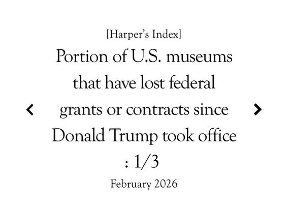 [Harper's Index]
Portion of U.S. museums
that have lost federal
grants or contracts since
Donald Trump took office
: 1/3
February 2026