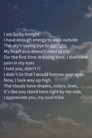 I am lucky tonight
I have enough energy to walk outside 
The sky's saying bye to sunlight My heart also doesn't need to cry
For the first time in a long time, I don't feel pain in my eyes 
I told you, didn't I? 
I didn't lie that I would borrow your eyes
Now, I look way up high
The clouds have shades, colors, lines, 
It's like you stand here right by my side, 
I appreciate you, my soul tribe.