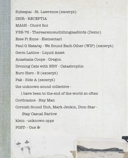 Tracklist: Subespai - St. Lawrence (excerpt) ZBIR - RECEPTIA MAbH - Chord Roi УВБ-76 - Therearenosuchthingsasbirds (Demo) Esse Pi Enne - Elementari Paul G Nataraj - We Sound Each Other (WIP) (excerpt) Germ Lattice - Liquid Asset Anastasia Coope - Oregon Droning Cats with NRV - Catastrophic Euro Herc - B (excerpt) Pak - Side A (excerpt) the unknown sound collective - i have been to the end of the world so often Cordrazine - Hey Man Cornish Sound Unit, Mark Jenkin, Dion Star - Stay Casual Barlow  klein - unknown opps POST- - One &