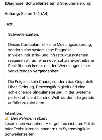 (Diagnose: Schwellenzeiten & Singularisierung)
Anhang: Seiten 1-4 (A4)
Text:
Schwellenzeiten.
Dieses Curriculum ist keine Meinungsäußerung, sondern eine systemische Diagnose:
In vielen Industrie- und Infrastruktursystemen reagieren wir auf eine neue, software-getriebene Realität noch immer mit den Werkzeugen einer verwaltenden Vergangenheit.
Die Folge ist kein Chaos, sondern das Gegenteil:
Über-Ordnung, Prozessgläubigkeit und eine schleichende Singularisierung, in der Systeme perfekt effizient für eine Welt werden, die gerade aufhört zu existieren.
Intention:
& Den Rahmen setzen.
Leser:innen verstehen: Hier geht es nicht um Politik oder Techniktrends, sondern um Systemlogik in Schwellenzeiten.🖖
