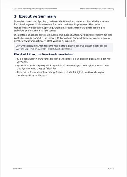Curriculum: Anti-Singularisierung in Schwellenzeiten
Bernd von Mallinckrodt - Arbeitsfassung
1. Executive Summary
Schwellenzeiten sind Epochen, in denen die Umwelt schneller variiert als die internen Entscheidungsmechanismen eines Systems. In dieser Lage werden klassische Managementwerkzeuge (Reporting, Gremien, Prozessketten) zu einem Risiko: Sie stabilisieren nicht mehr - sie erstarren.
Die zentrale Diagnose lautet: Singularisierung. Das System wird perfekt effizient für eine Welt, die gerade aufhört zu existieren. Kl kann diese Dynamik beschleunigen, wenn sie primär Verwaltung optimiert, statt Varianz zu erzeugen.
Der Umschaltpunkt: Architekturhoheit + strategische Reserve entscheiden, ob ein System Exploration (Umbau) überhaupt noch kann.
Die drei Sätze, die Vorstände verstehen
• KI ersetzt zuerst Verwaltung. Sie legt damit offen, ob Engineering gestaltet oder nur verwaltet.
• Qualitat ist nicht Papierqualitat. Qualität ist Feedbackgeschwindigkeit - wie schnell das System lernt, dass es falsch lag.
• Reserve ist keine Verschwendung. Reserve ist die Fähigkeit, in Abweichungen handlungsfähig zu bleiben.🖖