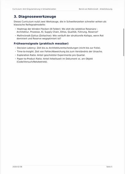 Curriculum: Anti-Singularisierung in Schwellenzeiten
Bernd von Mallinckrodt - Arbeitsfassung
3. Diagnosewerkzeuge
Dieses Curriculum nutzt zwei Werkzeuge, die in Schwellenzeiten schneller wirken als klassische Reifegradmodelle:
• Heatmap der blinden Flecken (8 Felder): Wo sitzt die selektive Resonanz - Architektur, Prozesse, KI, Supply Chain, Ethos, Qualitat, Führung, Reserve?
• Mallinckrodt-Zyklus (Zeitachse): Wie verläuft der strukturelle Kollaps, wenn Rot dominiert und Reserve wegoptimiert ist?
Frühwarnsignale (praktisch messbar)
• Decision Latency: Zeit bis zu Architekturentscheidungen (nicht bis zur Folie).
• Time-to-Insight: Zeit von Fehler/Abweichung bis zum Verständnis der Ursache.
• Exploration Ratio: Anteil geschützter Experimente pro Quartal.
• Paper-to-Product Ratio: Anteil Arbeitszeit im Dokument vs. am Objekt
(Code/Versuch/Netzbetrieb).🖖