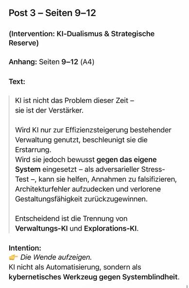 Post 3 - Seiten 9-12
(Intervention: KI-Dualismus & Strategische
Reserve)
Anhang: Seiten 9-12 (A4)
Text:
KI ist nicht das Problem dieser Zeit - sie ist der Verstärker.
Wird KI nur zur Effizienzsteigerung bestehender Verwaltung genutzt, beschleunigt sie die Erstarrung.
Wird sie jedoch bewusst gegen das eigene System eingesetzt - als adversarieller StressTest -, kann sie helfen, Annahmen zu falsifizieren, Architekturfehler aufzudecken und verlorene Gestaltungsfähigkeit zurückzugewinnen.
Entscheidend ist die Trennung von Verwaltungs-KI und Explorations-KI.
Intention:
S Die Wende aufzeigen.
Kl nicht als Automatisierung, sondern als kybernetisches Werkzeug gegen Systemblindheit.🖖