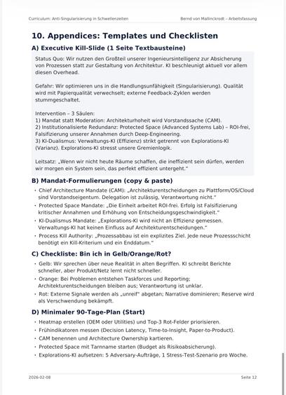 Curriculum: Anti-Singularisierung in Schwellenzeiten
Bernd von Mallinckrodt - Arbeitsfassung
10. Appendices: Templates und Checklisten
A) Executive Kill-Slide (1 Seite Textbausteine)
Status Quo: Wir nutzen den Großteil unserer Ingenieursintelligenz zur Absicherung von Prozessen statt zur Gestaltung von Architektur. Kl beschleunigt aktuell vor allem diesen Overhead.
Gefahr: Wir optimieren uns in die Handlungsunfähigkeit (Singularisierung). Qualität wird mit Papierqualität verwechselt; externe Feedback-Zyklen werden stummgeschaltet.
Intervention - 3 Säulen:
1) Mandat statt Moderation: Architekturhoheit wird Vorstandssache (CAM).
2) Institutionalisierte Redundanz: Protected Space (Advanced Systems Lab) - ROl-frei, Falsifizierung unserer Annahmen durch Deep-Engineering.
3) KI-Dualismus: Verwaltungs-Kl (Effizienz) strikt getrennt von Explorations-Kl
(Varianz). Explorations-Kl stresst unsere Gremienlogik.
Leitsatz: „Wenn wir nicht heute Räume schaffen, die ineffizient sein dürfen, werden wir morgen ein System sein, das perfekt effizient untergeht."
B) Mandat-Formulierungen (copy & paste)
• Chief Architecture Mandate (CAM): „Architekturentscheidungen zu Plattform/OS/Cloud sind Vorstandseigentum. Delegation ist zulässig, Verantwortung nicht."
• Protected Space Mandate: „Die Einheit arbeitet ROl-frei. Erfolg ist Falsifizierung kritischer Annahmen und Erhöhung von Entscheidungsgeschwindigkeit."
• KI-Dualismus Mandate: „Explorations-Kl wird nicht an Effizienz gemessen.
Verwaltungs-Kl ha