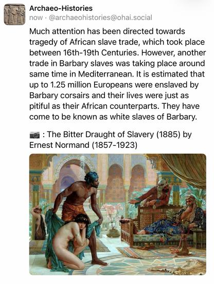 Archaeo-Histories
now • @archaeohistories@ohai.social
Much attention has been directed towards tragedy of African slave trade, which took place between 16th-19th Centuries. However, another trade in Barbary slaves was taking place around same time in Mediterranean. It is estimated that up to 1.25 million Europeans were enslaved by Barbary corsairs and their lives were just as pitiful as their African counterparts. They have come to be known as white slaves of Barbary.
: The Bitter Draught of Slavery (1885) by
Ernest Normand (1857-1923)🖖