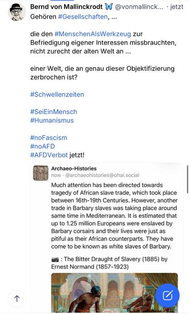von Mallinckrodt & Gehören #Gesellschaften, ...
@vonmallinck... • jetzt
die den #MenschenAlsWerkzeug zur Befriedigung eigener Interessen missbrauchten, nicht zurecht der alten Welt an ...
einer Welt, die an genau dieser Objektifizierung zerbrochen ist?
#Schwellenzeiten
#SeiEinMensch
#Humanismus
#noFascism
#noAFD
#AFD Verbot jetzt!
Archaeo-Histories
now • @archaeohistories@ohai.social
Much attention has been directed towards tragedy of African slave trade, which took place between 16th-19th Centuries. However, another trade in Barbary slaves was taking place around same time in Mediterranean. It is estimated that up to 1.25 million Europeans were enslaved by Barbary corsairs and their lives were just as pitiful as their African counterparts. They have come to be known as white slaves of Barbary.
ei : The Bitter Draught of Slavery (1885) by Ernest Normand (1857-1923)🖖