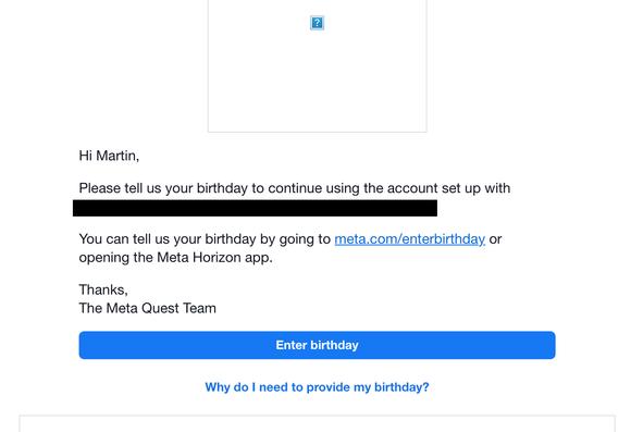Screenshot: «Hi Martin,

Please tell us your birthday to continue using the account set up with […].

You can tell us your birthday by going to meta.com/enterbirthday or opening the Meta Horizon app.

Thanks,
The Meta Quest Team

Enter birthday

Why do I need to provide my birthday?»