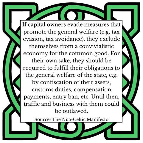 If capital owners evade measures that promote the general welfare (e.g. tax evasion, tax avoidance), they exclude themselves from a convivialistic economy for the common good. For their own sake, they should be required to fulfill their obligations to the general welfare of the state, e.g. by confiscation of their assets, customs duties, compensation payments, entry ban, ec. Until then, traffic and business with them could be outlawed. Source: The Nua-Celtic Manifesto