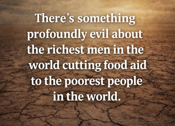 There's something profoundly evil about the richest men in the world cutting food aid to the poorest people in the world.