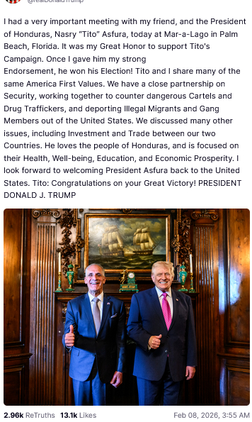 The screenshot (https://truthsocial.com/@realDonaldTrump/posts/116032756566803491) reads:
"@realDonaldTrump
I had a very important meeting with my friend, and the President of Honduras, Nasry 'Tito' Asfura, today at Mar-a-Lago in Palm Beach, Florida. It was my Great Honor to support Tito's Campaign. Once I gave him my strong
Endorsement, he won his Election! Tito and I share many of the same America First Values. We have a close partnership on Security, working together to counter dangerous Cartels and Drug Traffickers, and deporting Illegal Migrants and Gang Members out of the United States. We discussed many other issues, including Investment and Trade between our two Countries. He loves the people of Honduras, and is focused on their Health, Well-being, Education, and Economic Prosperity. I look forward to welcoming President Asfura back to the United States. Tito: Congratulations on your Great Victory! PRESIDENT DONALD J. TRUMP
Feb 08, 2026, 3:55 AM [in Germany]"