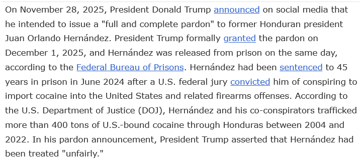 The screenshot (https://www.congress.gov/crs-product/IN12621) reads:
"On November 28, 2025, President Donald Trump announced on social media that he intended to issue a 'full and complete pardon' to former Honduran president Juan Orlando Hernández. President Trump formally granted the pardon on December 1, 2025, and Hernández was released from prison on the same day, according to the Federal Bureau of Prisons. Hernández had been sentenced to 45 years in prison in June 2024 after a U.S. federal jury convicted him of conspiring to import cocaine into the United States and related firearms offenses. According to the U.S. Department of Justice (DOJ), Hernández and his co-conspirators trafficked more than 400 tons of U.S.-bound cocaine through Honduras between 2004 and 2022. In his pardon announcement, President Trump asserted that Hernández had been treated 'unfairly.'

Some Members of Congress have questioned and criticized the Hernández pardon. Resolutions condemning the pardon have been introduced in both houses (H.Res. 929 and S.Res. 530). In addition to considering those measures, Congress could use its oversight authority to examine the Administration's justification for the pardon and the potential implications for U.S. security interests and relations with Honduras, among other issues."