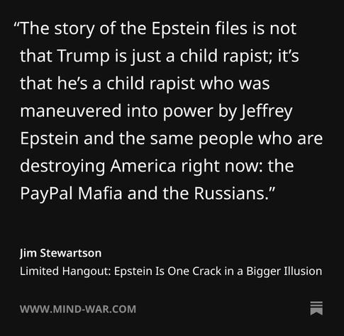 "The story of the Epstein files is not that Trump is just a child rapist; it's that he's a child rapist who was maneuvered into power by Jeffrey Epstein and the same people who are destroying America right now: the PayPal Mafia and the Russians." Jim Stewartson Limited Hangout: Epstein Is One Crack in a Bigger Illusion WWW.MIND-WAR.COM
