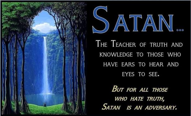 SATAN...

THE TEACHER OF TRUTH AND KNOWLEDGE TO THOSE WHO HAVE EARS TO HEAR AND EYES TO SEE.

BUT FOR ALL THOSE WHO HATE TRUTH, SATAN IS AN ADVERSARY.