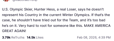 The screenshot (https://truthsocial.com/@realDonaldTrump/posts/116035760619414211) reads:
"@realDonaldTrump

U.S. Olympic Skier, Hunter Hess, a real Loser, says he doesn’t represent his Country in the current Winter Olympics. If that’s the case, he shouldn’t have tried out for the Team, and it’s too bad he’s on it. Very hard to root for someone like this. MAKE AMERICA GREAT AGAIN!
Feb 08, 2026, 4:39 PM [in Germany]"