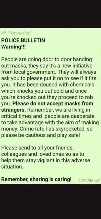 Forwarded
POLICE BULLETIN
Warning!!!

People are going door to door handing out masks, they say it's a new initiative from local government. They will always ask you to please put it on to see if it fits you. It has been doused with chemicals which knocks you out cold and once you're knocked out they proceed to rob you. Please do not accept masks from strangers. Remember, we are living in critical times and people are desperate to take advantage with the aim of making money. Crime rate has skyrocketed, so please be cautious and play safe!

Please send to all your friends, colleagues and loved ones so as to help them stay vigilant in this adverse situation.
Remember, sharing is caring!

4:27 AM