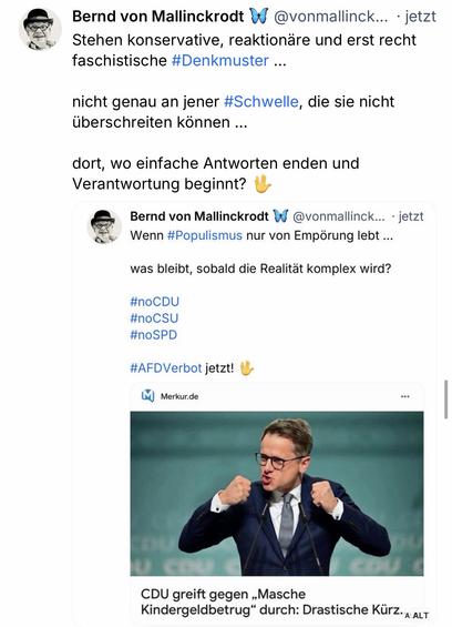 Bernd von Mallinckrodt N
@vonmallinck.. • jetzt
Stehen konservative, reaktionäre und erst recht faschistische #Denkmuster ...
nicht genau an jener #Schwelle, die sie nicht überschreiten können ...
dort, wo einfache Antworten enden und Verantwortung beginnt?
Bernd von Mallinckrodt W @vonmallinck... • jetzt Wenn #Populismus nur von Empörung lebt ...
was bleibt, sobald die Realität komplex wird?
#noCDU #noCSU #nOSPD
#AFDVerbot jetzt!🖖