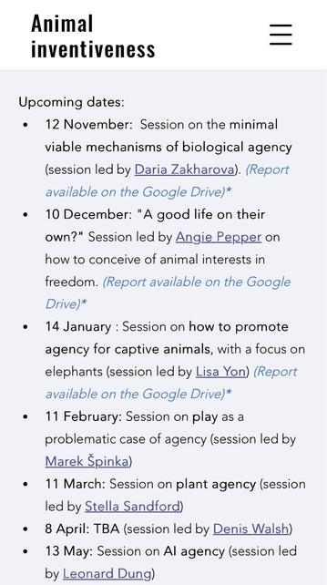 Animal inventiveness Upcoming dates: • 12 November: Session on the minimal viable mechanisms of biological agency (session led by Daria Zakharova). (Report available on the Google Drive* • 10 December: "A good life on their own?" Session led by Angie Pepper on how to conceive of animal interests in freedom. (Report available on the Google Drive* • 14 January: Session on how to promote agency for captive animals, with a focus on elephants (session led by Lisa Yon) (Report available on the Google Drive* • 11 February: Session on play as a problematic case of agency (session led by Marek Spinka) • 11 March: Session on plant agency (session led by Stella Sandford) • 8 April: TBA (session led by Denis Walsh) • 13 May: Session on Al agency (session led by Leonard Dung)