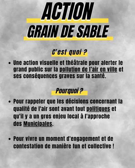 Action Grain de Sable

C'est quoi ?
Une action visuelle et théâtrale pour alerter le grand public sur la pollution de l'air en ville et ses conséquences graves sur la santé.

Pourquoi ?
Pour rappeler que les décisions concernant la qualité de l'air sont avant tout politiques et qu'il y a un gros enjeu local à l'approche des municipales.
Pour vivre un moment d'engagement et de contestation de manière fun et collective !
