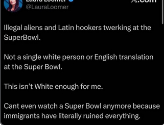 The screenshot reads:
"@LauraLoomer X.com
Illegal aliens and Latin hookers twerking at the SuperBowl.

Not a single white person or Emglish translation at the SuperBowl.

This isn't White enough for me.

Can't even watch a SuperBowl anymore because immigrants have literally ruined everything."