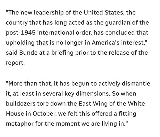 "The new leadership of the United States, the country that has long acted as the guardian of the post-1945 international order, has concluded that upholding that is no longer in America's interest," said Bunde at a briefing prior to the release of the
report.

"More than that, it has begun to actively dismantle it, at least in several key dimensions. So when bulldozers tore down the East Wing of the White House in October, we felt this offered a fitting metaphor for the moment we are living in.”