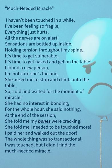 "Much-Needed Miracle"

I haven't been touched in a while, I've been feeling so fragile, Everything just hurts,
All the nerves are on alert!
Sensations are bottled up inside,
Holding tension throughout my spine, 
It's time to get vulnerable,
It's time to get naked and get on the table!
I found a new person, I'm not sure she's the one,
She asked me to strip and climb onto the table,
So, I did and waited for the moment of miracle!
She had no interest in bonding, 
For the whole hour, she said nothing, 
At the end of the session, 
She told me my bones were cracking!
She told me I needed to be touched more!
I paid her and walked out the door!
The whole thing was so transactional, 
I was touched, but I didn't find the much-needed miracle.