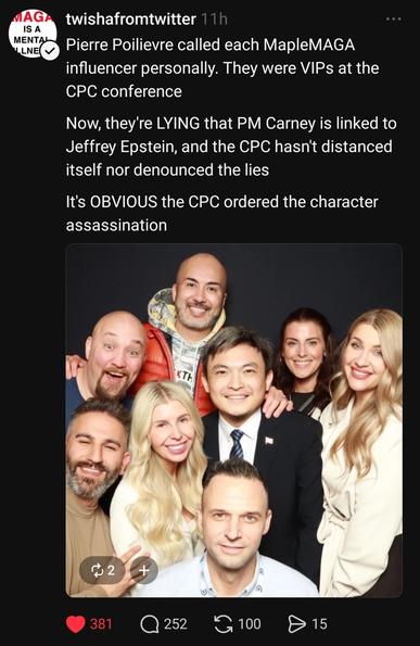 twishafromtwitter 11h
IS
A
"ENE' Pierre Poilievre called each MapleMAGA
influencer personally. They were VIPs at the
CPC conference
Now, they're LYING that PM Carney is linked to
Jeffrey Epstein, and the CPC hasn't distanced
itself nor denounced the lies
It's OBVIOUS the CPC ordered the character
assassination