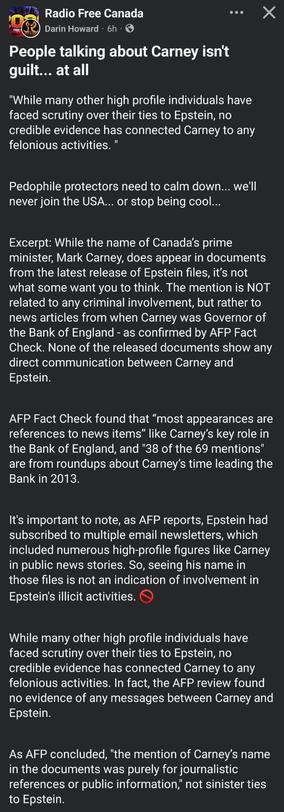Radio Free Canada
Darin Howard. 6h.S
L
People talking about Carney isn't
guilt... at all
"While many other high profile individuals have
faced scrutiny over their ties to Epstein, no
credible evidence has connected Carney to any
felonious activities.
Pedophile protectors need to calm down..we'll
never join the USA.. or stop being cool..
Excerpt: While the name of Canada's prime
minister, Mark Carney, does appear in documents
from the latest release of Epstein files, it's not
what some want you to think. The mention is NOT
related to any criminal involvement, but rather to
news articles from when Carney was Governor of
the Bank of England - as confirmed by AFP Fact
Check. None of the released documents show any
direct communication between Carney and
Epstein.
AFP Fact Check found that "most appearances are
references to news items" like Carney's key role in
the Bank of England, and "38 of the 69 mentions"
are from roundups about Carney's time leading the
Bank in 2013.
It's important to note, as AFP reports, Epstein had
subscribed to multiple email newsletters, which
included numerous high-profile figures like Carney
in public news stories. So, seeing his name in
those files is not an indication of involvement in
Epstein's illicit activities.
Nhile many other high profile individuals have
faced scrutiny over their ties to Epstein, no
credible evidence has connected Carney to any
felonious activities. In fact, the AFP review found
no evidence of any messages between Carney and
E