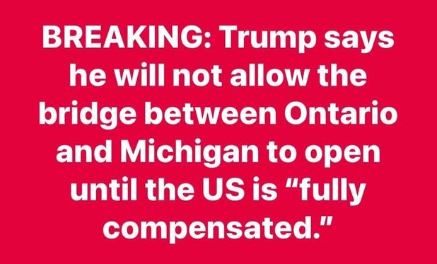 No word as to wtf that means but #Canada bought AND paid for the bridge. Lumpy chose this desperate maneuver, that will only hurt #Michigan, when a Senate seat the Republicans DESPERATELY need is up in the midterms 

BREAKING: Trump says
he will not allow the
bridge between Ontario
and Michigan to open
until the US is "fully
compensated."