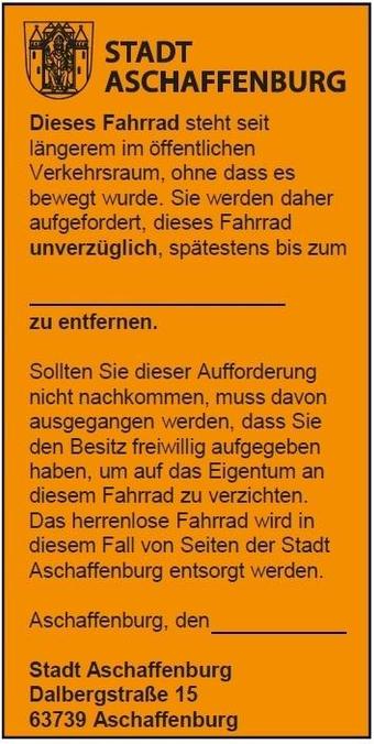 STADT ASCHAFFENBURG 
Dieses Fahrrad steht seit längerem im öffentlichen Verkehrsraum, ohne dass es bewegt wurde. Sie werden daher aufgefordert, dieses Fahrrad unverzüglich, spätestens bis zum ... zu entfernen. Sollten Sie dieser Aufforderung nicht nachkommen, muss davon ausgegangen werden, dass Sie den Besitz freiwillig aufgegeben haben, um auf das Eigentum an diesem Fahrrad zu verzichten. Das herrenlose Fahrrad wird in diesem Fall von Seiten der Stadt Aschaffenburg entsorgt werden. 
Aschaffenburg, den ...
Stadt Aschaffenburg
DalbergstraBe 15
63739 Aschaffenburg