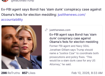 The screenshot (https://truthsocial.com/@realDonaldTrump/posts/116045171347553218) reads:
"@realDonaldTrump

Ex-FBI agent says Bondi has ‘slam dunk’ conspiracy case against Obama's feds for election meddling: 
justthenews.com/accountability
justthenews.com

Ex-FBI agent says Bondi has ‘slam dunk’ conspiracy case against Obama's feds for election meddling

Former FBI agent and Navy SEAL Jonathan Gilliam says Trump should name a 'Justice Czar' to coordinate both prosecutions and policy fixes. 'This would be a slam dunk case for any US Attorney,' he said.
Feb 10, 2026, 8:33 AM [in Germany]"